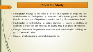 Need for Study
 Flurbiprofen belongs to the class II of the BCS system of drugs and oral
administration of Flurbiprofen is associated with severe gastric irritation
therefore to overcome this problem emulsion based gel form was formulated.
 Flurbiprofen is hydrophobic in nature therefore it reports a problem of
solubility in water this can be solved by adding drug in oil phase of emulsion.
 Emulgel overcomes the problems associated with emulsion (i.e. stability) and
gel (i.e. syneresis) alone.
 Emulgel are alternative to the solid dispersion gel.
18
 