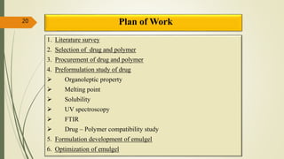 Plan of Work20
1. Literature survey
2. Selection of drug and polymer
3. Procurement of drug and polymer
4. Preformulation study of drug
 Organoleptic property
 Melting point
 Solubility
 UV spectroscopy
 FTIR
 Drug – Polymer compatibility study
5. Formulation development of emulgel
6. Optimization of emulgel
 
