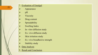 7. Evaluation of Emulgel
 Appearance
 pH
 Viscosity
 Drug content
 Spreadability
 Swelling Index
 In- vitro diffusion study
 Ex- vivo diffusion study
 Skin irritation study
 Ex -vivo bioadhesive strength
 Stability study
8. Data Analysis
9. Result and Conclusion
21
 