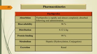 Pharmacokinetics
Flurbiprofen
Absorbtion Flurbiprofen is rapidly and almost completely absorbed
following oral administration.
Bioavailability 96 %
Distribution 0.12 L/kg
Protein binding 99 %
Metabolism Hepatic (Hydroxylation, Conjugation)
Excretion Renal
29
 