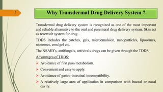 Why Transdermal Drug Delivery System ?
Transdermal drug delivery system is recognized as one of the most important
and reliable alternative to the oral and parenteral drug delivery system. Skin act
as reservoir system for drug.
TDDS includes the patches, gels, microemulsion, nanoparticles, liposomes,
niosomes, emulgel etc.
The NSAID’s, antifungals, antivirals drugs can be given through the TDDS.
Advantages of TDDS:
 Avoidance of first pass metabolism.
 Convenient and easy to apply.
 Avoidance of gastro-intestinal incompatibility.
 A relatively large area of application in comparison with buccal or nasal
cavity.
3
 