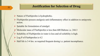 Justification for Selection of Drug
 Nature of Flurbiprofen is hydrophobic.
 Flurbiprofen possess analgesic-anti-inflammatory effect in addition to antipyretic
action.
 Suitable for formulation of emulgel.
 Molecular mass of Flurbiprofen is less than 600 Daltons i.e. 244.3
 Solubility of Flurbiprofen in water is less and oil solubility is high.
 Log P of Flurbiprofen is 4.2
 Half life is 3-4 hrs. so required frequent dosing i.e. patient incompliance.
31
 