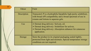 Odour Faint
Description Transcutol–P is a hydrophilic/lipophilic high purity solubilizer,
with broad API compatibility and a broad spectrum of use in
creams and lotions to aqueous gels.
Use  Dermal drug delivery: Solvent, oil.
 Dermal drug delivery: Solubilizer for actives.
 Dermal drug delivery: Absorption enhancer for cutaneous
application.
Storage Store the product in its original packaging sealed tightly,
protected from light and moisture. Special temperature storage
conditions are not required.
33
 