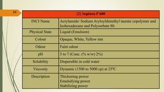 (2) Sepineo P 600
INCI Name Acrylamide/ Sodium Aryloyldimethyl taurate copolymer and
Isohexadecane and Polysorbate 80.
Physical State Liquid (Emulsion)
Colour Opaque, White, Yellow tint
Odour Faint odour
pH 5 to 7 (Conc. (% w/w) 2%)
Solubility Dispersible in cold water
Viscosity Dynamic (1500 to 5000 cp) at 250C
Description Thickening power
Emulsifying power
Stabilizing power
34
 