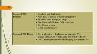 Sepineo P 600
Benefits
 Ready to use fluid form.
 Very easy to handle at room temperature
 Thickens over a large pH range
 Stabilizes and thickens O/W emulsions
 Gel-Cream texture
 Good skin tolerance
Sepineo P 600 Doses  Gel application = thickening power up to 5 %
 Cream application = stabilizing power 0.5 % to 2 %
 Gel- Cream application = emulsifying power up to 5 %
35
 