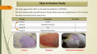  This study approved by IAEC no. 06 under the guidelines of CPCSEA.
 The skin irritation study was performed on female albino wister rats weight between 145 to 185 gm.
 The study was carried out by using 9 rats.
Control Standard Marketed Formulation
75
Skin Irritation Study
Groups Parameters No. of rats
Group I Control -
Group II Standard (Formalin) 3
Group III Test 3
Group IV Marketed formulation 3
 