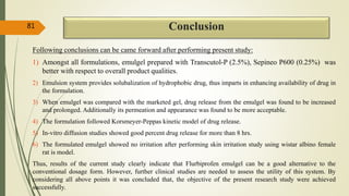 Conclusion
Following conclusions can be came forward after performing present study:
1) Amongst all formulations, emulgel prepared with Transcutol-P (2.5%), Sepineo P600 (0.25%) was
better with respect to overall product qualities.
2) Emulsion system provides solubalization of hydrophobic drug, thus imparts in enhancing availability of drug in
the formulation.
3) When emulgel was compared with the marketed gel, drug release from the emulgel was found to be increased
and prolonged. Additionally its permeation and appearance was found to be more acceptable.
4) The formulation followed Korsmeyer-Peppas kinetic model of drug release.
5) In-vitro diffusion studies showed good percent drug release for more than 8 hrs.
6) The formulated emulgel showed no irritation after performing skin irritation study using wistar albino female
rat is model.
Thus, results of the current study clearly indicate that Flurbiprofen emulgel can be a good alternative to the
conventional dosage form. However, further clinical studies are needed to assess the utility of this system. By
considering all above points it was concluded that, the objective of the present research study were achieved
successfully.
81
 
