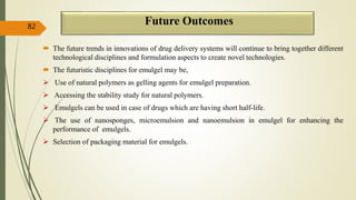 Future Outcomes
 The future trends in innovations of drug delivery systems will continue to bring together different
technological disciplines and formulation aspects to create novel technologies.
 The futuristic disciplines for emulgel may be,
 Use of natural polymers as gelling agents for emulgel preparation.
 Accessing the stability study for natural polymers.
 Emulgels can be used in case of drugs which are having short half-life.
 The use of nanosponges, microemulsion and nanoemulsion in emulgel for enhancing the
performance of emulgels.
 Selection of packaging material for emulgels.
82
 