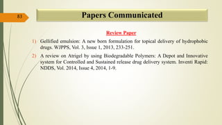 Papers Communicated
Review Paper
1) Gellified emulsion: A new born formulation for topical delivery of hydrophobic
drugs. WJPPS, Vol. 3, Issue 1, 2013, 233-251.
2) A review on Atrigel by using Biodegradable Polymers: A Depot and Innovative
system for Controlled and Sustained release drug delivery system. Inventi Rapid:
NDDS, Vol. 2014, Issue 4, 2014, 1-9.
83
 