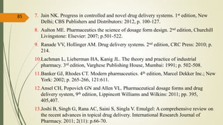 7. Jain NK. Progress in controlled and novel drug delivery systems. 1st edition, New
Delhi; CBS Publishers and Distributors: 2012, p. 100-127.
8. Aulton ME. Pharmaceutics the science of dosage form design. 2nd edition, Churchill
Livingstone: Elsevier: 2007; p.501-522.
9. Ranade VV, Hollinger AM. Drug delivery systems. 2nd edition, CRC Press: 2010; p.
214.
10.Lachman L, Lieberman HA, Kanig JL. The theory and practice of industrial
pharmacy. 3rd edition, Varghese Publishing House, Mumbai: 1991; p. 502-508.
11.Banker GJ, Rhodes CT. Modern pharmaceutics. 4th edition, Marcel Dekker Inc.; New
York: 2002; p. 265-266, 121:611.
12.Ansel CH, Popovich GN and Allen VL. Pharmaceutical dosage forms and drug
delivery system, 9th edition, Lippincott Williams and Wilkins: 2011; pp. 395,
405,407.
13.Joshi B, Singh G, Rana AC, Saini S, Singla V. Emulgel: A comprehensive review on
the recent advances in topical drug delivery. International Research Journal of
Pharmacy. 2011; 2(11): p.66-70.
85
 