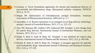 14.Lemmey A. Novel formulation approaches for dermal and transdermal delivery of
non-steroidal anti-inflammatory drugs, Rheumatoid arthritis- treatment, INTECH:
2012; p. 33-35.
15.Magdy IM. Optimization of Chlorphenesine emulgel formulation. American
Association of Pharmaceutical Scientists. 2004; 6(3): p. 1-7.
16.Ajazuddin, et al. Recent expansions in an emergent novel drug delivery technology:
emulgel. Journal of Controlled Release. 2013; 171: p. 122-132.
17.Aher SD, Banerjee SK, Gadhave MV, Gaikawad DD. Emulgel: A new dosage form
for topical drug delivery. International Journal of Institutional Pharmacy and Life
Sciences. 2013; 3(3): p. 1-10.
18.Singla V, Saini S, Joshi B, Rana AC. Emulgel: A new platform for topical drug
delivery. International Journal of Pharma and Bio Sciences. 2012; 3(1): p. 485-498.
19.Khullar R, Saini S, Seth N, Rana AC. Emulgel: A surrogate approach for topically
used hydrophobic drugs. International Journal of Pharmacy and Biological Sciences.
2011; 1(3): p. 117-128.
86
 