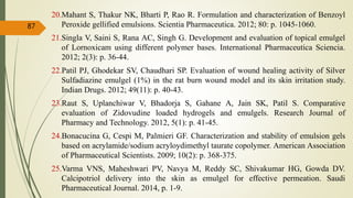 20.Mahant S, Thakur NK, Bharti P, Rao R. Formulation and characterization of Benzoyl
Peroxide gellified emulsions. Scientia Pharmaceutica. 2012; 80: p. 1045-1060.
21.Singla V, Saini S, Rana AC, Singh G. Development and evaluation of topical emulgel
of Lornoxicam using different polymer bases. International Pharmaceutica Sciencia.
2012; 2(3): p. 36-44.
22.Patil PJ, Ghodekar SV, Chaudhari SP. Evaluation of wound healing activity of Silver
Sulfadiazine emulgel (1%) in the rat burn wound model and its skin irritation study.
Indian Drugs. 2012; 49(11): p. 40-43.
23.Raut S, Uplanchiwar V, Bhadorja S, Gahane A, Jain SK, Patil S. Comparative
evaluation of Zidovudine loaded hydrogels and emulgels. Research Journal of
Pharmacy and Technology. 2012, 5(1): p. 41-45.
24.Bonacucina G, Cespi M, Palmieri GF. Characterization and stability of emulsion gels
based on acrylamide/sodium acryloydimethyl taurate copolymer. American Association
of Pharmaceutical Scientists. 2009; 10(2): p. 368-375.
25.Varma VNS, Maheshwari PV, Navya M, Reddy SC, Shivakumar HG, Gowda DV.
Calcipotriol delivery into the skin as emulgel for effective permeation. Saudi
Pharmaceutical Journal. 2014, p. 1-9.
87
 