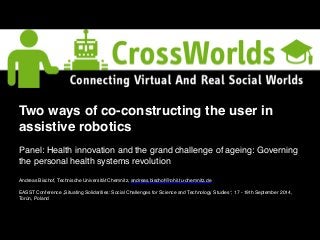 Two ways of co-constructing the user in 
assistive robotics! 
! 
Panel: Health innovation and the grand challenge of ageing: Governing 
the personal health systems revolution! 
!! 
Andreas Bischof, Technische Universität Chemnitz, andreas.bischof@phil.tu-chemnitz.de 
EASST Conference „Situating Solidarities: Social Challenges for Science and Technology Studies“, 17 - 19th September 2014, 
Torún, Poland 
 