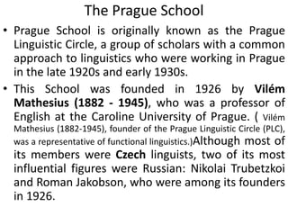 The Prague School
• Prague School is originally known as the Prague
Linguistic Circle, a group of scholars with a common
approach to linguistics who were working in Prague
in the late 1920s and early 1930s.
• This School was founded in 1926 by Vilém
Mathesius (1882 - 1945), who was a professor of
English at the Caroline University of Prague. ( Vilém
Mathesius (1882-1945), founder of the Prague Linguistic Circle (PLC),
was a representative of functional linguistics.)Although most of
its members were Czech linguists, two of its most
influential figures were Russian: Nikolai Trubetzkoi
and Roman Jakobson, who were among its founders
in 1926.
 
