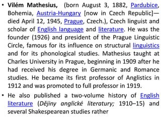 • Vilém Mathesius, (born August 3, 1882, Pardubice,
Bohemia, Austria-Hungary [now in Czech Republic]—
died April 12, 1945, Prague, Czech.), Czech linguist and
scholar of English language and literature. He was the
founder (1926) and president of the Prague Linguistic
Circle, famous for its influence on structural linguistics
and for its phonological studies. Mathesius taught at
Charles University in Prague, beginning in 1909 after he
had received his degree in Germanic and Romance
studies. He became its first professor of Anglistics in
1912 and was promoted to full professor in 1919.
• He also published a two-volume history of English
literature (Dějiny anglické literatury; 1910–15) and
several Shakespearean studies rather
 
