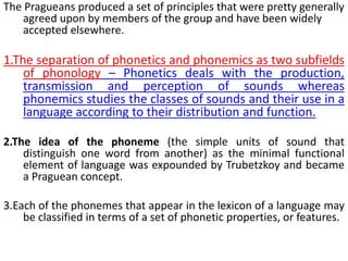 The Pragueans produced a set of principles that were pretty generally
agreed upon by members of the group and have been widely
accepted elsewhere.
1.The separation of phonetics and phonemics as two subfields
of phonology – Phonetics deals with the production,
transmission and perception of sounds whereas
phonemics studies the classes of sounds and their use in a
language according to their distribution and function.
2.The idea of the phoneme (the simple units of sound that
distinguish one word from another) as the minimal functional
element of language was expounded by Trubetzkoy and became
a Praguean concept.
3.Each of the phonemes that appear in the lexicon of a language may
be classified in terms of a set of phonetic properties, or features.
 