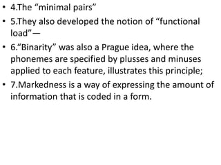 • 4.The “minimal pairs”
• 5.They also developed the notion of “functional
load”—
• 6.“Binarity” was also a Prague idea, where the
phonemes are specified by plusses and minuses
applied to each feature, illustrates this principle;
• 7.Markedness is a way of expressing the amount of
information that is coded in a form.
 