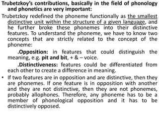 Trubetzkoy’s contributions, basically in the field of phonology
and phonetics are very important:
Trubetzkoy redefined the phoneme functionally as the smallest
distinctive unit within the structure of a given language, and
he further broke these phonemes into their distinctive
features. To understand the phoneme, we have to know two
concepts that are strictly related to the concept of the
phoneme:
.Opposition: in features that could distinguish the
meaning, e.g. pit and bit, + & – voice.
.Distinctiveness: features could be differentiated from
each other to create a difference in meaning.
• If two features are in opposition and are distinctive, then they
are phonemes. If one feature is in opposition with another
and they are not distinctive, then they are not phonemes,
probably allophones. Therefore, any phoneme has to be a
member of phonological opposition and it has to be
distinctively opposed.
 