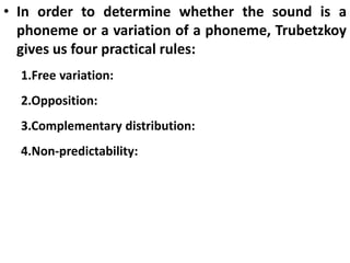 • In order to determine whether the sound is a
phoneme or a variation of a phoneme, Trubetzkoy
gives us four practical rules:
1.Free variation:
2.Opposition:
3.Complementary distribution:
4.Non-predictability:
 