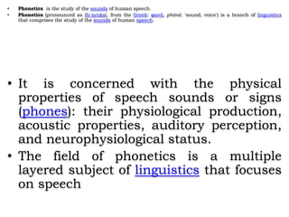 • Phonetics is the study of the sounds of human speech.
• Phonetics (pronounced as [fəˈnɛtɪks], from the Greek: φωνή, phōnē, 'sound, voice') is a branch of linguistics
that comprises the study of the sounds of human speech.
• It is concerned with the physical
properties of speech sounds or signs
(phones): their physiological production,
acoustic properties, auditory perception,
and neurophysiological status.
• The field of phonetics is a multiple
layered subject of linguistics that focuses
on speech
 