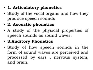 • 1. Articulatory phonetics
• Study of the vocal organs and how they
produce speech sounds
• 2. Acoustic phonetics
• A study of the physical properties of
speech sounds as sound waves.
• 3.Auditory Phonetics
• Study of how speech sounds in the
form of sound waves are perceived and
processed by ears , nervous system,
and brain.
 