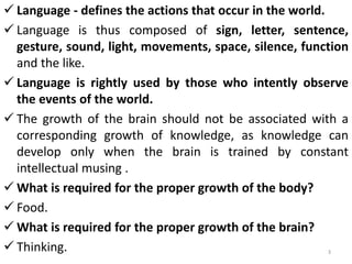  Language - defines the actions that occur in the world.
 Language is thus composed of sign, letter, sentence,
gesture, sound, light, movements, space, silence, function
and the like.
 Language is rightly used by those who intently observe
the events of the world.
 The growth of the brain should not be associated with a
corresponding growth of knowledge, as knowledge can
develop only when the brain is trained by constant
intellectual musing .
 What is required for the proper growth of the body?
 Food.
 What is required for the proper growth of the brain?
 Thinking. 3
 