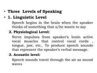 • Three Levels of Speaking
• 1. Linguistic Level
Speech begins in the brain when the speaker
thinks of something that s/he wants to say
2. Physiological Level:
Nerve impulses from speaker’s brain active
vocal muscles that control vocal cords ,
tongue, jaw, etc.. To produce speech sounds
that represent the speaker’s verbal message.
3. Acoustic level:
Speech sounds travel through the air as sound
waves
 