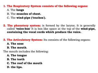 1. The Respiratory System consists of the following organs:
A. The lungs
B. The muscles of chest.
C. The wind-pipe ('trachea').
2. The phonatory system: is formed by the larynx. It is generally
called 'voice-box' It is box like space at the top of the wind-pipe,
containing the vocal cords which produce the voice.
3. The Articulatory System: Its consists of the following organs:
A. The nose
B. The mouth.
The mouth includes the following:
A. The tongue
B. The teeth
C. The roof of the mouth
D. the lips.
 