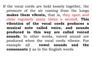 If the vocal cords are held loosely together, the
pressure of the air coming from the lungs
makes them vibrate, that is, they open and
close regularly many times a second. This
vibration of the vocal cords produces a
musical note called voice, and sounds
produced in this way are called voiced
sounds. In other words, voiced sound are
produced when the vocal cords vibrate. For
example all vowel sounds and the
consonants () as in the English words
 