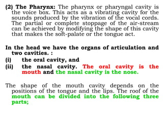 (2) The Pharynx: The pharynx or pharyngal cavity is
the voice box. This acts as a vibrating cavity for the
sounds produced by the vibration of the vocal cords.
The partial or complete stoppage of the air-stream
can be achieved by modifying the shape of this cavity
that makes the soft-palate or the tongue act.
In the head we have the organs of articulation and
two cavities. :
(i) the oral cavity, and
(ii) the nasal cavity. The oral cavity is the
mouth and the nasal cavity is the nose.
The shape of the mouth cavity depends on the
positions of the tongue and the lips. The roof of the
mouth can be divided into the following three
parts;
 
