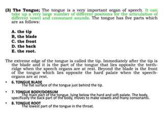 (3) The Tongue; The tongue is a very important organ of speech. It can
take up a very large number of different positions for the articulation of
different vowel and consonant sounds. The tongue has five parts which
are as follows:
A. the tip
B, the blade
C. the front
D. the back
E. the root.
The extreme edge of the tongue is called the tip. Immediately after the tip is
the blade and it is the part of the tongue that lies opposite the teeth-
ridge when the speech organs are at rest. Beyond the blade is the front
of the tongue which lies opposite the hard palate when the speech-
organs are at rest.
• 6. TONGUE BLADE
The flat surface of the tongue just behind the tip.
• 7. TONGUE BODY/DORSUM
The main part of the tongue, lying below the hard and soft palate. The body,
specifically the back part of the body, moves to make vowels and many consonants.
• 8. TONGUE ROOT
The lowest part of the tongue in the throat.
 