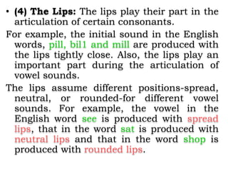• (4) The Lips: The lips play their part in the
articulation of certain consonants.
For example, the initial sound in the English
words, pill, bil1 and mill are produced with
the lips tightly close. Also, the lips play an
important part during the articulation of
vowel sounds.
The lips assume different positions-spread,
neutral, or rounded-for different vowel
sounds. For example, the vowel in the
English word see is produced with spread
lips, that in the word sat is produced with
neutral lips and that in the word shop is
produced with rounded lips.
 