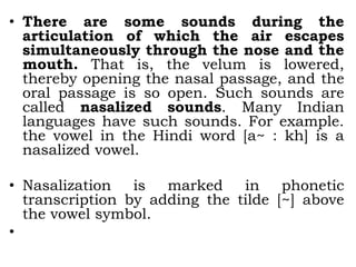 • There are some sounds during the
articulation of which the air escapes
simultaneously through the nose and the
mouth. That is, the velum is lowered,
thereby opening the nasal passage, and the
oral passage is so open. Such sounds are
called nasalized sounds. Many Indian
languages have such sounds. For example.
the vowel in the Hindi word [a~ : kh] is a
nasalized vowel.
• Nasalization is marked in phonetic
transcription by adding the tilde [~] above
the vowel symbol.
•
 