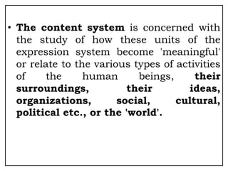 • The content system is concerned with
the study of how these units of the
expression system become 'meaningful'
or relate to the various types of activities
of the human beings, their
surroundings, their ideas,
organizations, social, cultural,
political etc., or the 'world'.
 