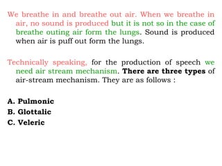 We breathe in and breathe out air. When we breathe in
air, no sound is produced but it is not so in the case of
breathe outing air form the lungs. Sound is produced
when air is puff out form the lungs.
Technically speaking, for the production of speech we
need air stream mechanism. There are three types of
air-stream mechanism. They are as follows :
A. Pulmonic
B. Glottalic
C. Veleric
 