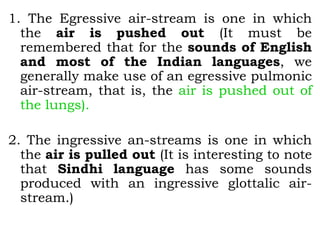 1. The Egressive air-stream is one in which
the air is pushed out (It must be
remembered that for the sounds of English
and most of the Indian languages, we
generally make use of an egressive pulmonic
air-stream, that is, the air is pushed out of
the lungs).
2. The ingressive an-streams is one in which
the air is pulled out (It is interesting to note
that Sindhi language has some sounds
produced with an ingressive glottalic air-
stream.)
 