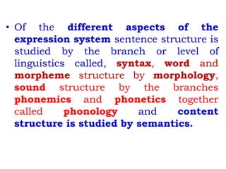 • Of the different aspects of the
expression system sentence structure is
studied by the branch or level of
linguistics called, syntax, word and
morpheme structure by morphology,
sound structure by the branches
phonemics and phonetics together
called phonology and content
structure is studied by semantics.
 