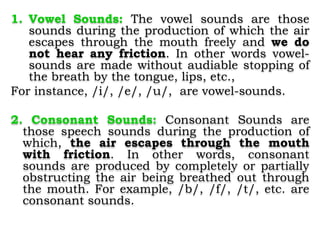 1. Vowel Sounds: The vowel sounds are those
sounds during the production of which the air
escapes through the mouth freely and we do
not hear any friction. In other words vowel-
sounds are made without audiable stopping of
the breath by the tongue, lips, etc.,
For instance, /i/, /e/, /u/, are vowel-sounds.
2. Consonant Sounds: Consonant Sounds are
those speech sounds during the production of
which, the air escapes through the mouth
with friction. In other words, consonant
sounds are produced by completely or partially
obstructing the air being breathed out through
the mouth. For example, /b/, /f/, /t/, etc. are
consonant sounds.
 