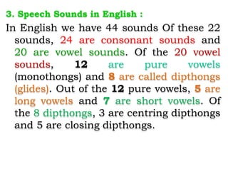 3. Speech Sounds in English :
In English we have 44 sounds Of these 22
sounds, 24 are consonant sounds and
20 are vowel sounds. Of the 20 vowel
sounds, 12 are pure vowels
(monothongs) and 8 are called dipthongs
(glides). Out of the 12 pure vowels, 5 are
long vowels and 7 are short vowels. Of
the 8 dipthongs, 3 are centring dipthongs
and 5 are closing dipthongs.
 