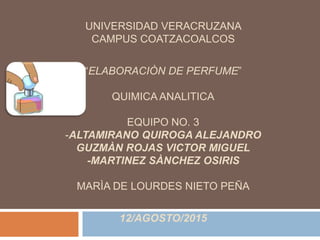 UNIVERSIDAD VERACRUZANA
CAMPUS COATZACOALCOS
“ELABORACIÒN DE PERFUME”
QUIMICA ANALITICA
EQUIPO NO. 3
-ALTAMIRANO QUIROGA ALEJANDRO
GUZMÀN ROJAS VICTOR MIGUEL
-MARTINEZ SÀNCHEZ OSIRIS
MARÌA DE LOURDES NIETO PEÑA
12/AGOSTO/2015
 