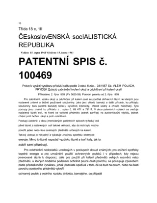 10
Třída 18 c, 1ll
ČEskoslovENSKÀ socIALISTICKÁ
REPUBLIKA
Vydáno 15. srpna 1961 Vyloženo 15. února 1961
PATENTNÍ SPIS č.
100469
Právo k využití vynálezu přísluší státu podle 3 odst. 6 zák. . 34/1957 Sb. VILÉM POLACH,
FRÝDEK Způsob zabránění tvoření okují a oduhličení při kalení ocelí
Přihlášeno 2. října 1959 (PV 5635-59) Platnost patentu od 2. října 1959
Pro zabránění. vzniku okují a oduhličení při kalení oceli se používá ohřívacích lázní, ve kterých jsou
roztavené známé a běžně používané sloučeniny, jako jest chlorid barnatý a další přísady, ku příklądu
sloučeniny boru (účelně bezvodý borax), kysličník křemičitý, chlorid sodný a chlorid hořečnatý. Tyto
postupy jsou známé ku příkladu z . spisu č. 69 471 a 79117. V obou patentních spisech se uvažuje
roztavená lázeň solí, ve které se ocelové předměty jednak zahřívají na austenitisační teplotu, jednak
chrání proti tvoření okují a proti oduhličení.
Postupy uvedené v obou jmenovaných patentních spisech vyžadují otá
pěné lázně z roztavených solí takové velikosti, aby do nich bylo možno
ponořit jeden nebo více ocelových předmětů určených ke kalení.
Takový postup je nákladný a vyžaduje značnou spotřebu elektrické
energie. Mimo to lázně napadají vyzdívku lázně a tvoří kaly, jak to
autoři sami přiznávají.
Pro odstranění nedostatků uvedených v postupech dosud známých, pro snížení spotřeby
tepelné energie a pro umožnění použití ochranných povlaků i v případech, kdy nejsou
jmenované lázně k disposici, dále pro použití při kalení předmětů velkých rozměrů nebo
předmětů, u kterých hodláme povlakem ochránit pouze části povrchu, se postupuje způsobem
podle předloženého vynálezu, jehož podstata spočívá v tom, že se buď na celém, nebo na části
povrchu ocelového předmětů vytvoří
ochranný povlak z vodního roztoku chloridu. barnaţého, po případě
 