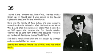 Q5
Touted as the “modern-day Joan of Arc”, she was a was a
British spy in World War II who served in the Special
Operations Executive for the Allied forces.
Born into the family of Tipu Sultan, she was forced to
move from Russia to London after the breakout of World
War 1. And after the outbreak of World War 2, joined as
an SOE agent she became the first female wireless
operator to be sent from Britain into occupied France to
aid the French Resistance during World War II.
She died a heroic death after she was caught by Gestapo
and executed at Dachau camp.
Identify this famous female spy of WW2 who has Indian
roots.
@arjun_raf
 
