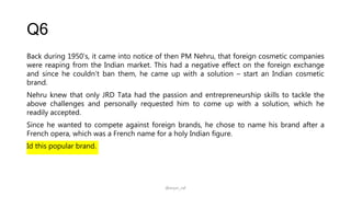 Q6
Back during 1950’s, it came into notice of then PM Nehru, that foreign cosmetic companies
were reaping from the Indian market. This had a negative effect on the foreign exchange
and since he couldn’t ban them, he came up with a solution – start an Indian cosmetic
brand.
Nehru knew that only JRD Tata had the passion and entrepreneurship skills to tackle the
above challenges and personally requested him to come up with a solution, which he
readily accepted.
Since he wanted to compete against foreign brands, he chose to name his brand after a
French opera, which was a French name for a holy Indian figure.
Id this popular brand.
@arjun_raf
 