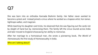 Q7
She was born into an orthodox Kannada Brahmin family. Her father never wanted to
become a priest and instead joined a circus where he worked as a trapeze artist, lion tamer,
tightrope walker, and magician.
While teaching his daughter card tricks, he observed that she was figuring out the cards not
by sleight of hand but by memorizing them. The family left the circus toured across India
and later moved to England showcasing her ability to memorize.
After her marriage to a homosexual man, she wrote a pioneering book, The World of
Homosexuals, the first study of Homosexuality in India.
Who am I talking about?
@arjun_raf
 