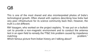 Q8
This is one of the most shared and also misinterpreted photos of India’s
technological growth. Often shared with captions describing how India had
very poor infrastructure for its science community back then. However, the
truth is a bit different.
RM Vasagam, who worked on the project explains, "It was put on a bullock
cart to provide a non-magnetic environment and to conduct the antenna
test in an open field to remedy the TT&C link problem caused by impedance
matching problem.“
Which famous picture from Indian history am I talking about?
@arjun_raf
 