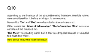 Q10
According to the inventor of this groundbreaking invention, multiple names
were considered for it before arriving at its current one.
Names like ‘Tim’ and ‘Moi’ were discarded as too self-centered.
Other names like ‘Mine of Information’, ‘The Information Mine’ were also
considered but dropped out.
‘The Mesh’ was leading name but it too was dropped because it sounded
too much like ‘mess’.
How do we know this invention now?
@arjun_raf
 