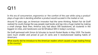 Q11
In this era of consumerism, ergonomics or ‘the comfort of the user while using a product’
plays a huge role in deciding whether a product would succeed in the market or not.
Around 75 years ago, an American innovator had the same thinking. Robert Fair de Graff
realized he could change the way people read books and tap into a huge market by making
a small change. Back then, America only had about 500 bookstores, all clustered in the
biggest 12 cities, and hardcovers cost $2.50 (about $40 in today’s currency).
De Graff partnered with Simon & Schuster to launch Pocket Books in May 1939. The books
were much smaller and priced at just 25 cents and it revolutionized reading habits of
Americans.
What exactly did he introduce to the American readers which caused a huge reading frenzy
in the country?
@arjun_raf
 