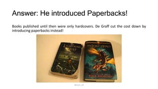 Answer: He introduced Paperbacks!
Books published until then were only hardcovers. De Graff cut the cost down by
introducing paperbacks instead!
@arjun_raf
 