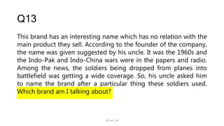 Q13
This brand has an interesting name which has no relation with the
main product they sell. According to the founder of the company,
the name was given suggested by his uncle. It was the 1960s and
the Indo-Pak and Indo-China wars were in the papers and radio.
Among the news, the soldiers being dropped from planes into
battlefield was getting a wide coverage. So, his uncle asked him
to name the brand after a particular thing these soldiers used.
Which brand am I talking about?
@arjun_raf
 