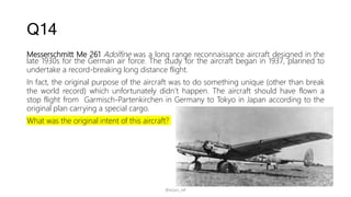 Q14
Messerschmitt Me 261 Adolfine was a long range reconnaissance aircraft designed in the
late 1930s for the German air force. The study for the aircraft began in 1937, planned to
undertake a record-breaking long distance flight.
In fact, the original purpose of the aircraft was to do something unique (other than break
the world record) which unfortunately didn’t happen. The aircraft should have flown a
stop flight from Garmisch-Partenkirchen in Germany to Tokyo in Japan according to the
original plan carrying a special cargo.
What was the original intent of this aircraft?
@arjun_raf
 